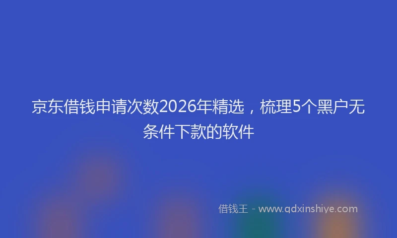 京东借钱申请次数2026年精选，梳理5个黑户无条件下款的软件