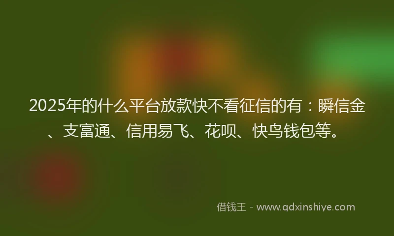 2025年的什么平台放款快不看征信的有：瞬信金、支富通、信用易飞、花呗、快鸟钱包等。