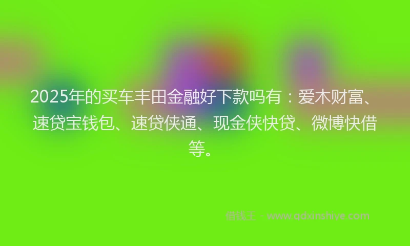 2025年的买车丰田金融好下款吗有：爱木财富、速贷宝钱包、速贷侠通、现金侠快贷、微博快借等。