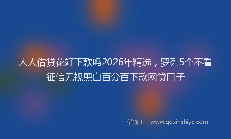 人人借贷花好下款吗2026年精选，罗列5个不看征信无视黑白百分百下款网贷口子