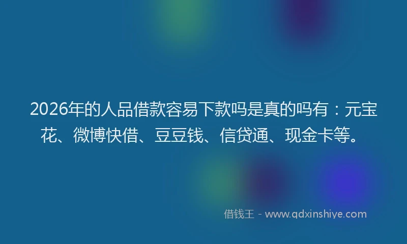 2026年的人品借款容易下款吗是真的吗有：元宝花、微博快借、豆豆钱、信贷通、现金卡等。
