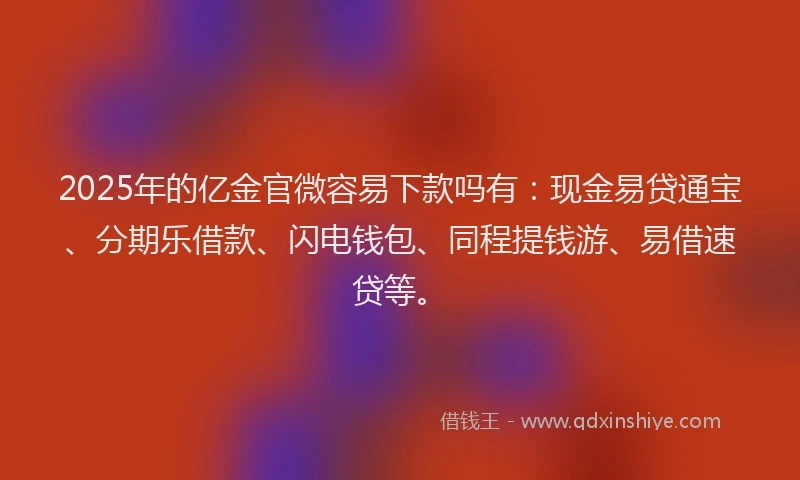2025年的亿金官微容易下款吗有：现金易贷通宝、分期乐借款、闪电钱包、同程提钱游、易借速贷等。