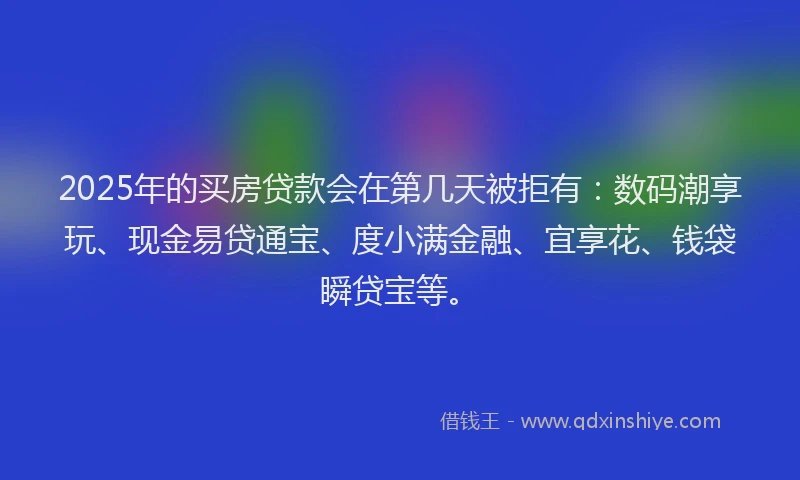 2025年的买房贷款会在第几天被拒有：数码潮享玩、现金易贷通宝、度小满金融、宜享花、钱袋瞬贷宝等。