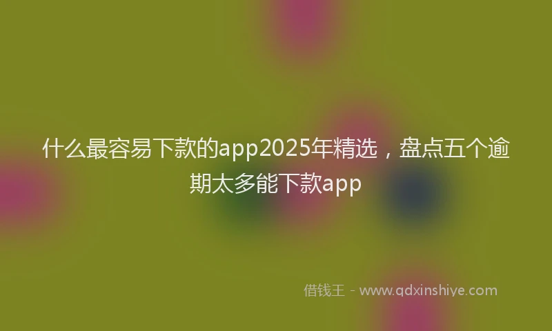 什么最容易下款的app2025年精选，盘点五个逾期太多能下款app