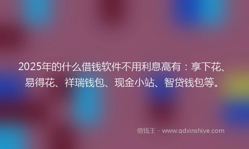 2025年的什么借钱软件不用利息高有：享下花、易得花、祥瑞钱包、现金小站、智贷钱包等。