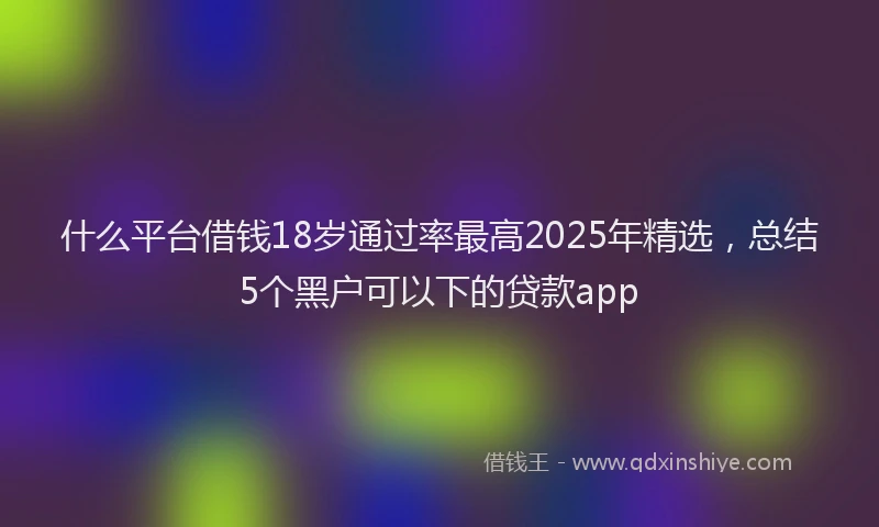 什么平台借钱18岁通过率最高2025年精选，总结5个黑户可以下的贷款app