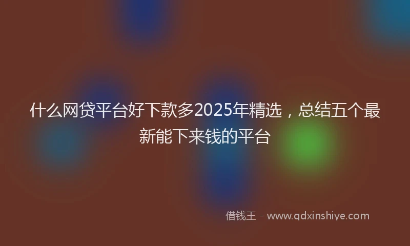 什么网贷平台好下款多2025年精选，总结五个最新能下来钱的平台