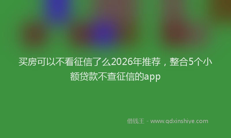 买房可以不看征信了么2026年推荐，整合5个小额贷款不查征信的app