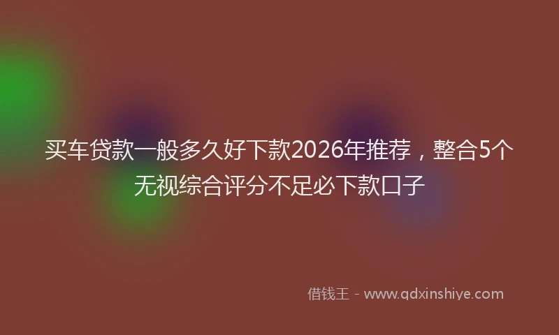 买车贷款一般多久好下款2026年推荐，整合5个无视综合评分不足必下款口子