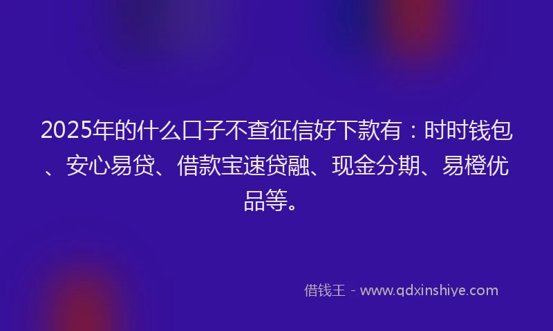 2025年的什么口子不查征信好下款有：时时钱包、安心易贷、借款宝速贷融、现金分期、易橙优品等。