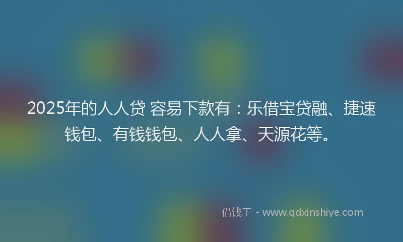 2025年的人人贷 容易下款有：乐借宝贷融、捷速钱包、有钱钱包、人人拿、天源花等。