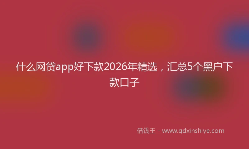 什么网贷app好下款2026年精选，汇总5个黑户下款口子