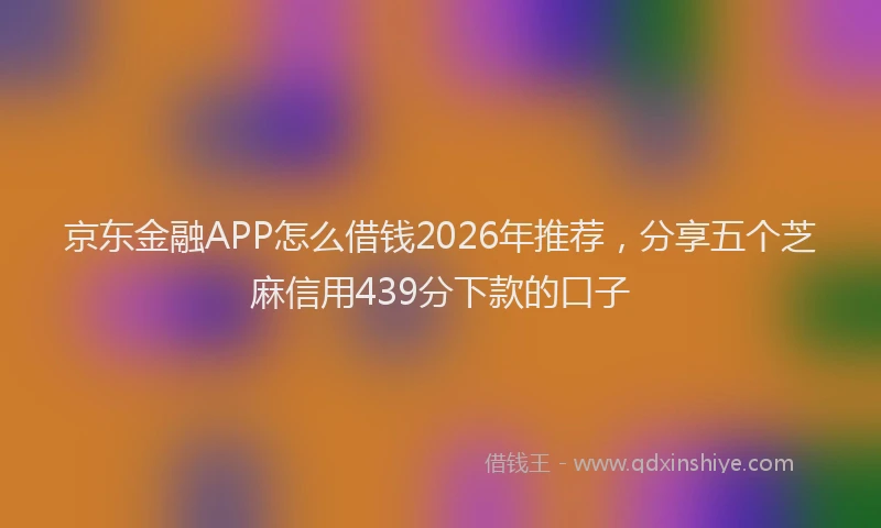 京东金融APP怎么借钱2026年推荐，分享五个芝麻信用439分下款的口子