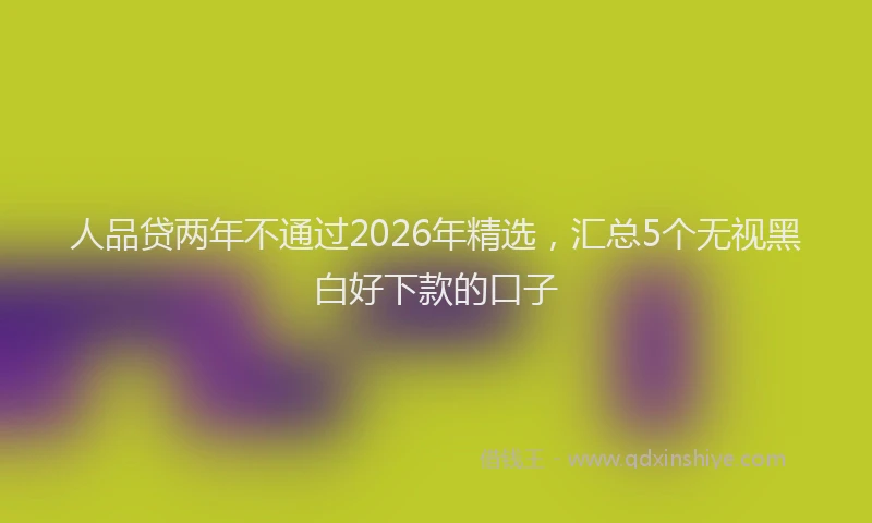 人品贷两年不通过2026年精选，汇总5个无视黑白好下款的口子