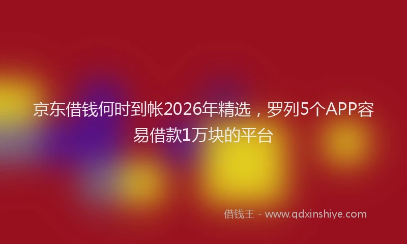 京东借钱何时到帐2026年精选，罗列5个APP容易借款1万块的平台