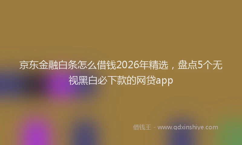京东金融白条怎么借钱2026年精选，盘点5个无视黑白必下款的网贷app