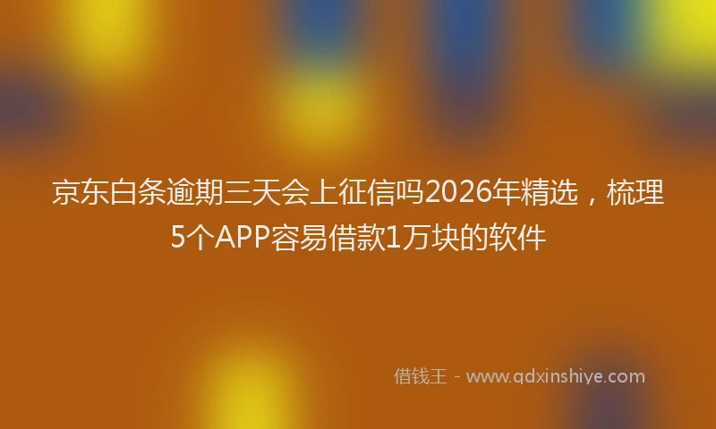 京东白条逾期三天会上征信吗2026年精选，梳理5个APP容易借款1万块的软件