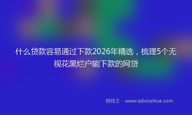 什么贷款容易通过下款2026年精选，梳理5个无视花黑烂户能下款的网贷