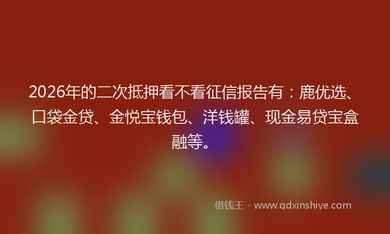 2026年的二次抵押看不看征信报告有：鹿优选、口袋金贷、金悦宝钱包、洋钱罐、现金易贷宝盒融等。