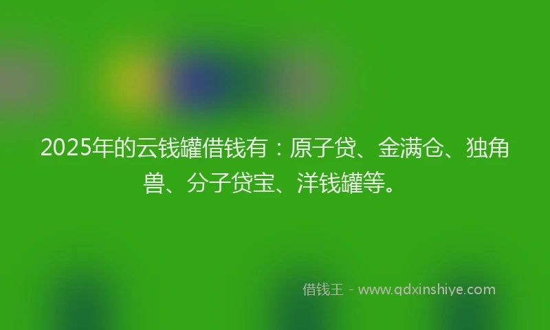 2025年的云钱罐借钱有：原子贷、金满仓、独角兽、分子贷宝、洋钱罐等。