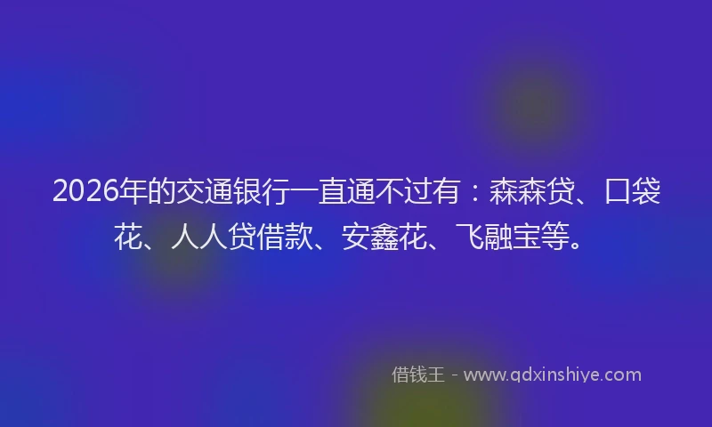 2026年的交通银行一直通不过有：森森贷、口袋花、人人贷借款、安鑫花、飞融宝等。