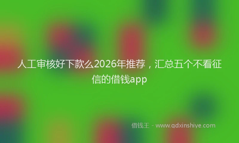 人工审核好下款么2026年推荐，汇总五个不看征信的借钱app