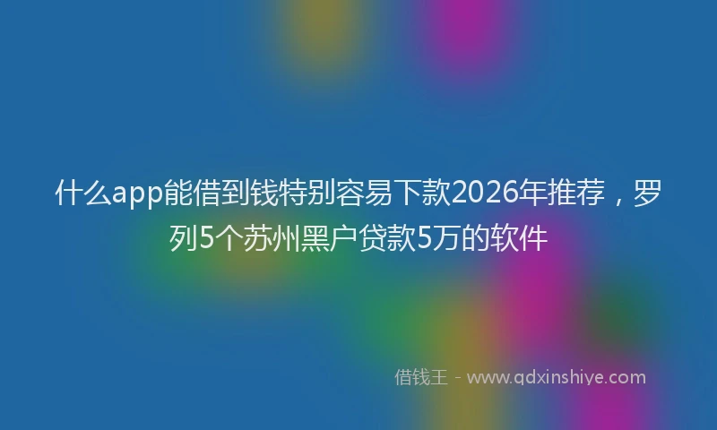 什么app能借到钱特别容易下款2026年推荐，罗列5个苏州黑户贷款5万的软件