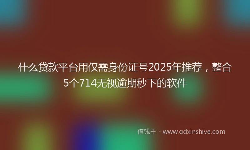 什么贷款平台用仅需身份证号2025年推荐，整合5个714无视逾期秒下的软件