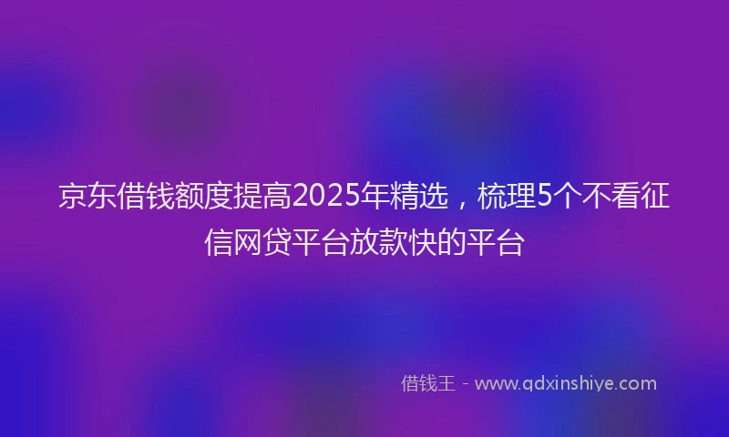 京东借钱额度提高2025年精选，梳理5个不看征信网贷平台放款快的平台
