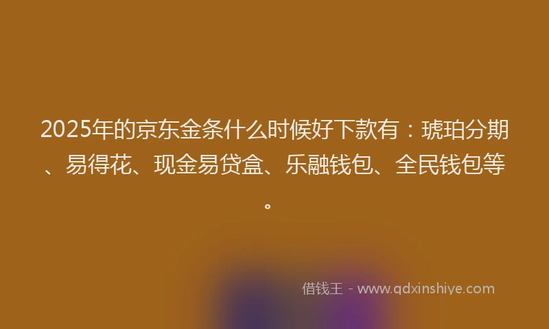 2025年的京东金条什么时候好下款有：琥珀分期、易得花、现金易贷盒、乐融钱包、全民钱包等。