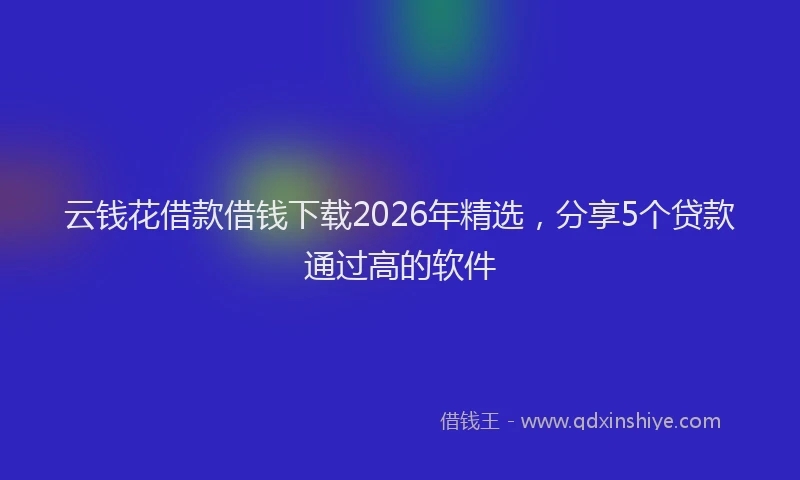 云钱花借款借钱下载2026年精选，分享5个贷款通过高的软件