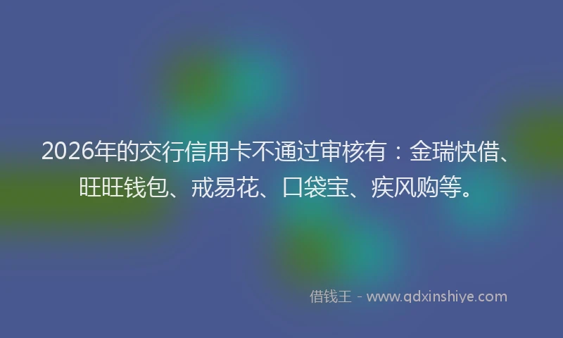 2026年的交行信用卡不通过审核有：金瑞快借、旺旺钱包、戒易花、口袋宝、疾风购等。
