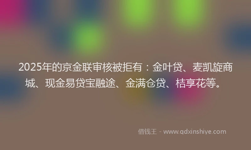 2025年的京金联审核被拒有:金叶贷、麦凯旋商城、现金易贷宝融途、金满仓贷、桔享花等。