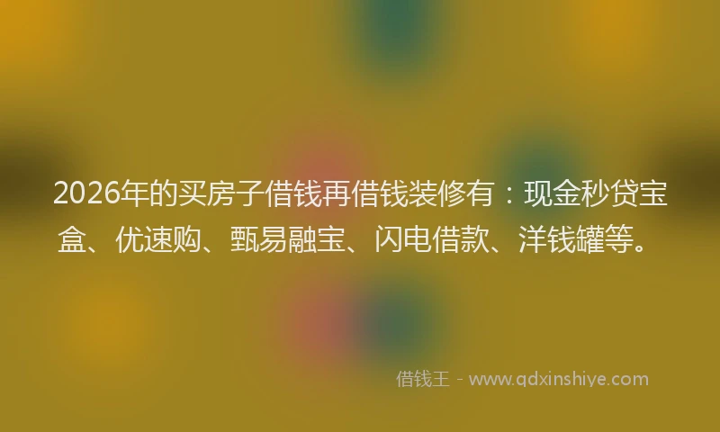 2026年的买房子借钱再借钱装修有：现金秒贷宝盒、优速购、甄易融宝、闪电借款、洋钱罐等。