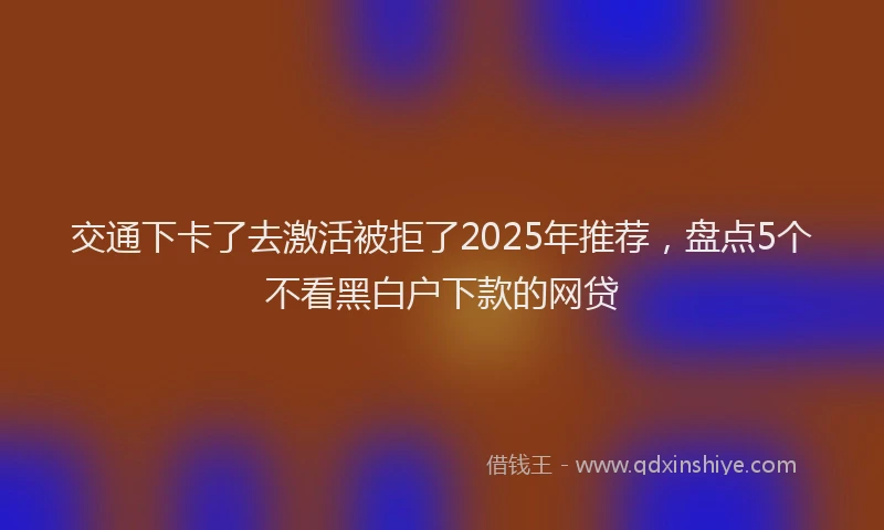交通下卡了去激活被拒了2025年推荐,盘点5个不看黑白户下款的网贷