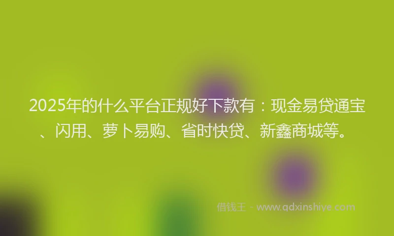 2025年的什么平台正规好下款有：现金易贷通宝、闪用、萝卜易购、省时快贷、新鑫商城等。