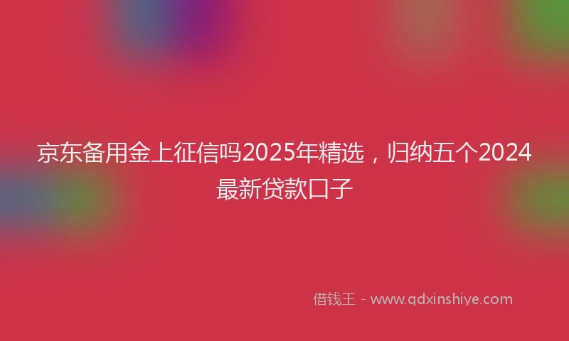 京东备用金上征信吗2025年精选，归纳五个2024最新贷款口子