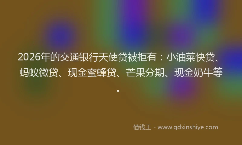 2026年的交通银行天使贷被拒有：小油菜快贷、蚂蚁微贷、现金蜜蜂贷、芒果分期、现金奶牛等。