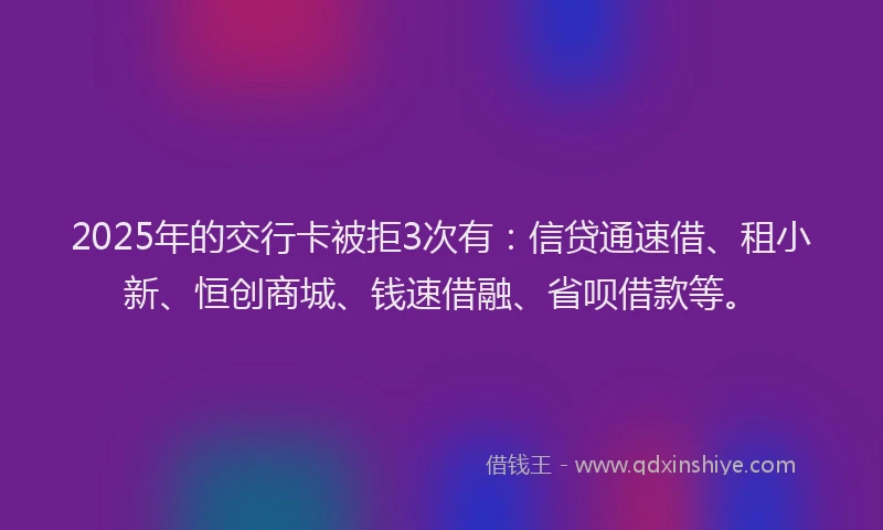 2025年的交行卡被拒3次有:信贷通速借、租小新、恒创商城、钱速借融、省呗借款等。