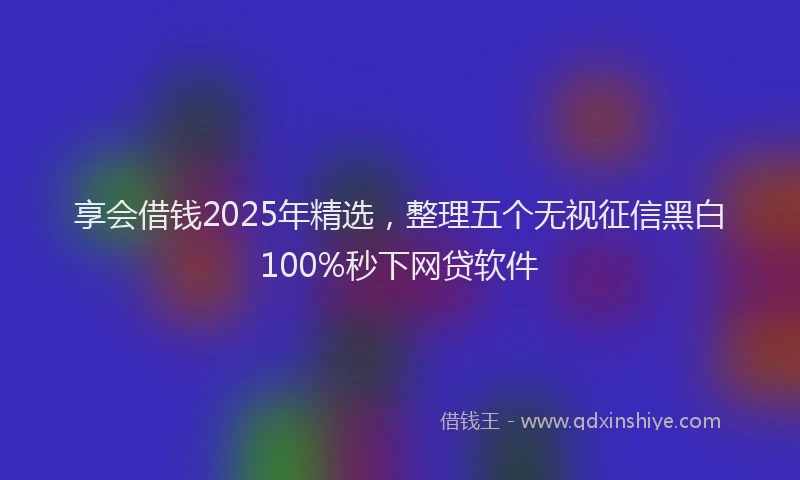 享会借钱2025年精选，整理五个无视征信黑白100%秒下网贷软件