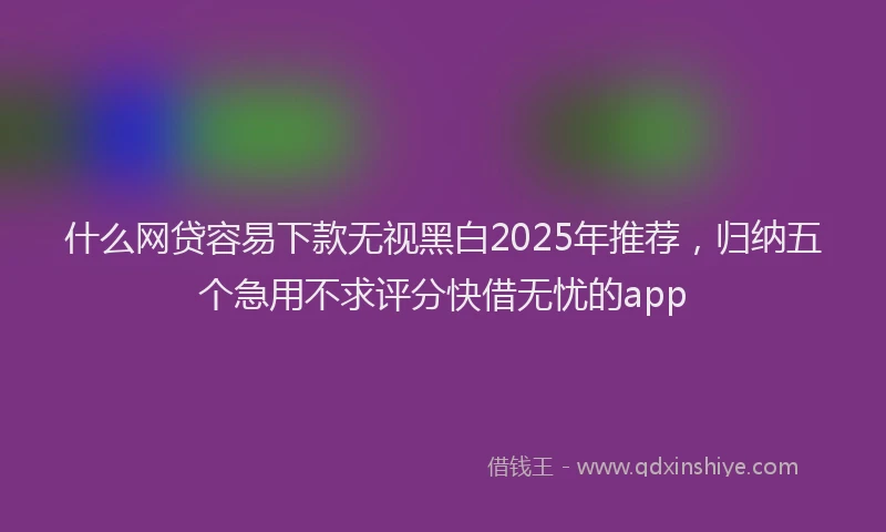 什么网贷容易下款无视黑白2025年推荐，归纳五个急用不求评分快借无忧的app