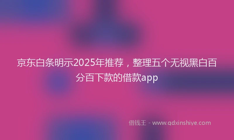 京东白条明示2025年推荐，整理五个无视黑白百分百下款的借款app