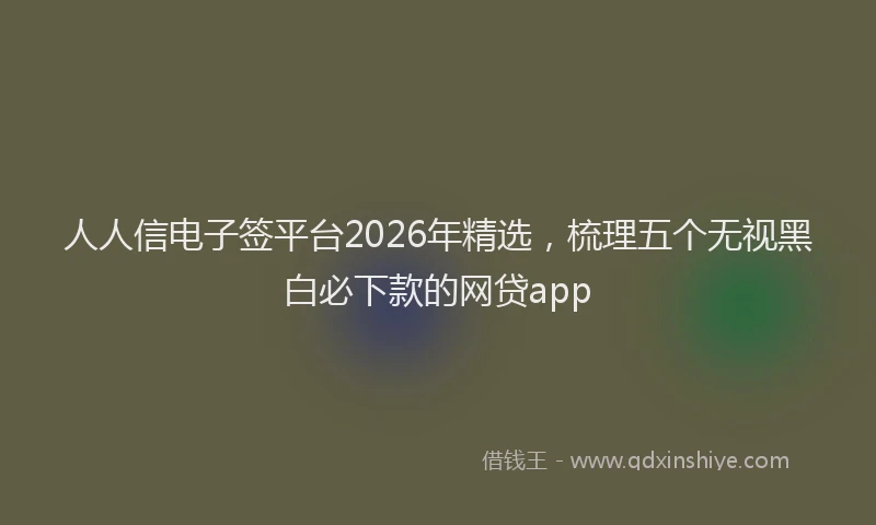 人人信电子签平台2026年精选，梳理五个无视黑白必下款的网贷app