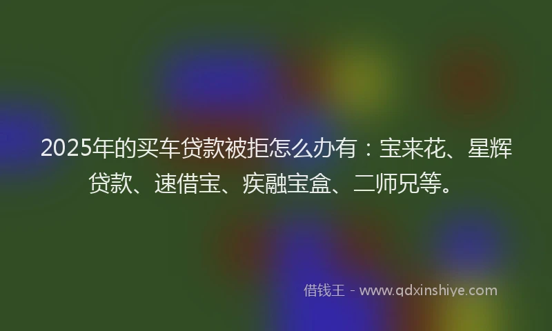 2025年的买车贷款被拒怎么办有:宝来花、星辉贷款、速借宝、疾融宝盒、二师兄等。
