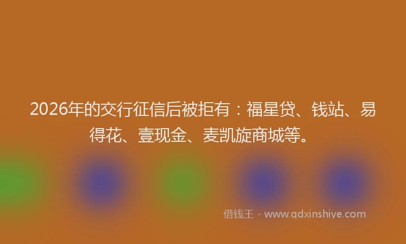 2026年的交行征信后被拒有:福星贷、钱站、易得花、壹现金、麦凯旋商城等。