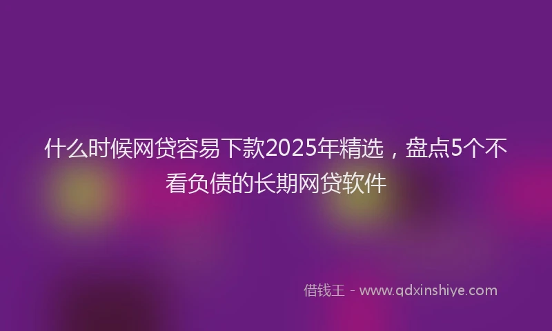 什么时候网贷容易下款2025年精选，盘点5个不看负债的长期网贷软件