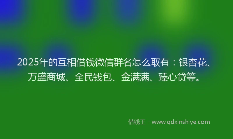 2025年的互相借钱微信群名怎么取有：银杏花、万盛商城、全民钱包、金满满、臻心贷等。
