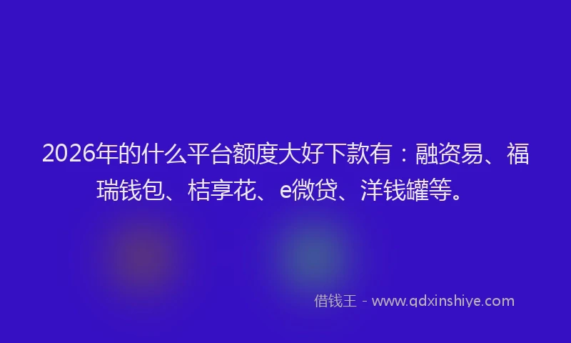 2026年的什么平台额度大好下款有：融资易、福瑞钱包、桔享花、e微贷、洋钱罐等。