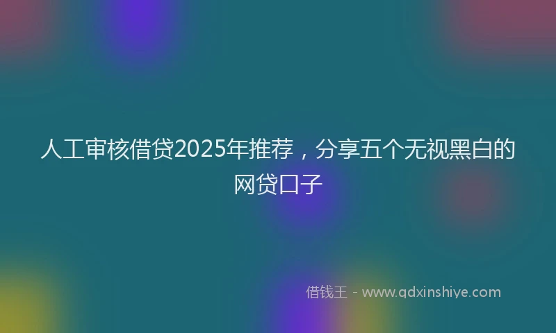 人工审核借贷2025年推荐，分享五个无视黑白的网贷口子