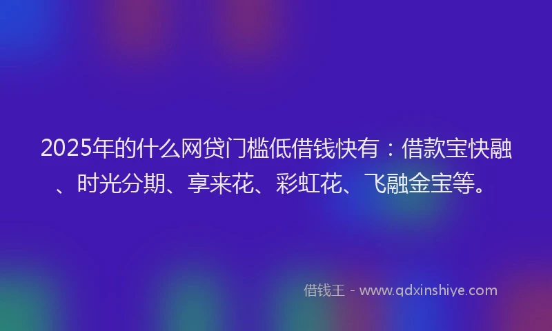 2025年的什么网贷门槛低借钱快有:借款宝快融、时光分期、享来花、彩虹花、飞融金宝等。